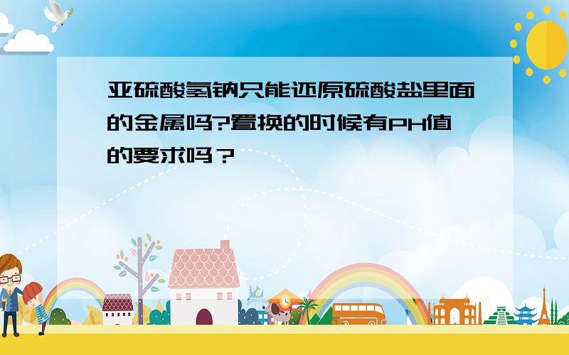 亚硫酸氢钠只能还原硫酸盐里面的金属吗?置换的时候有PH值的要求吗？