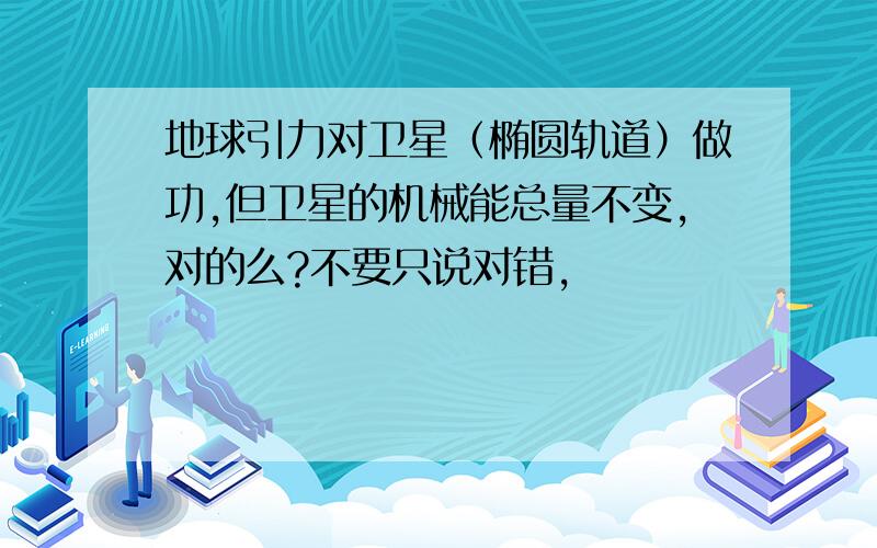 地球引力对卫星（椭圆轨道）做功,但卫星的机械能总量不变,对的么?不要只说对错,