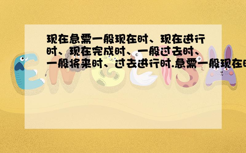 现在急需一般现在时、现在进行时、现在完成时、一般过去时、一般将来时、过去进行时.急需一般现在时、现在进行时、现在完成时、一般过去时、一般将来时、过去进行时、将来进行时、