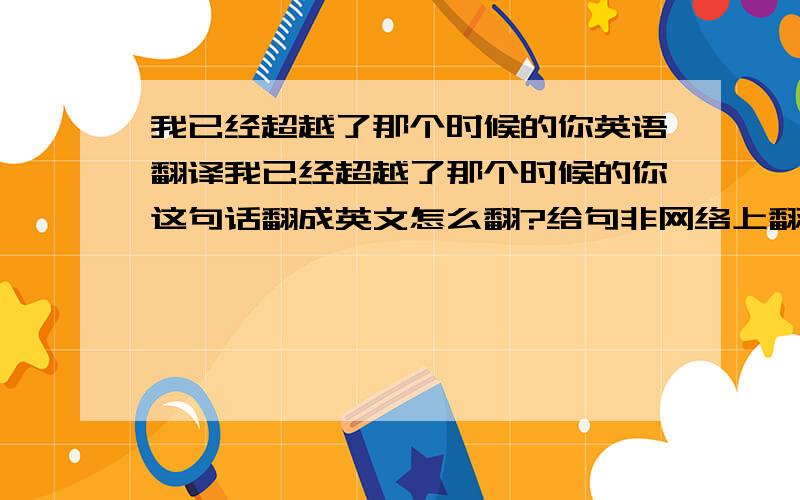 我已经超越了那个时候的你英语翻译我已经超越了那个时候的你这句话翻成英文怎么翻?给句非网络上翻译系统翻出来的句子。。。