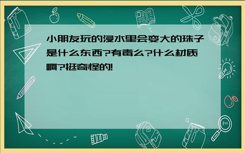 小朋友玩的浸水里会变大的珠子是什么东西?有毒么?什么材质啊?挺奇怪的!