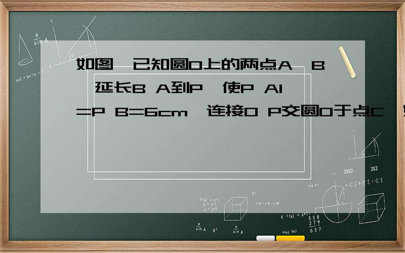 如图,已知圆O上的两点A,B,延长B A到P,使P A1=P B=6cm,连接O P交圆O于点C,如图,已知圆O上的两点A,B,延长B A到P,使P A1=P B=6cm,连接O P交圆O于点C,且O P=12cm