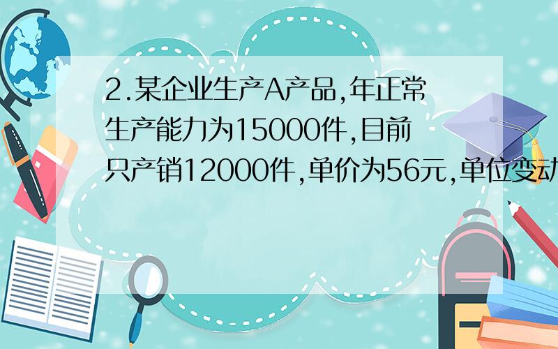 2.某企业生产A产品,年正常生产能力为15000件,目前只产销12000件,单价为56元,单位变动成本46元,固定成本总额为60000元.现有一家公司要求订货2500件,每件仅出价49元,如果接受该项订货,需为此向丙