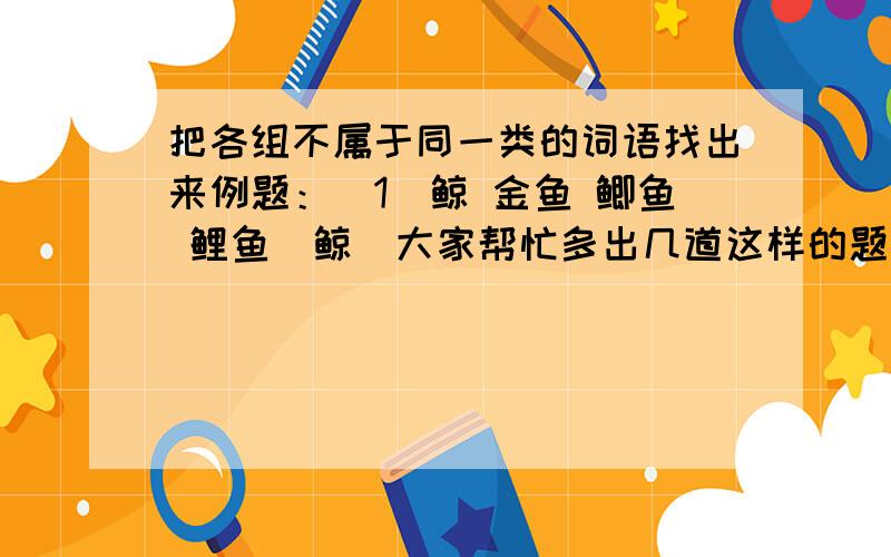 把各组不属于同一类的词语找出来例题：（1）鲸 金鱼 鲫鱼 鲤鱼（鲸）大家帮忙多出几道这样的题