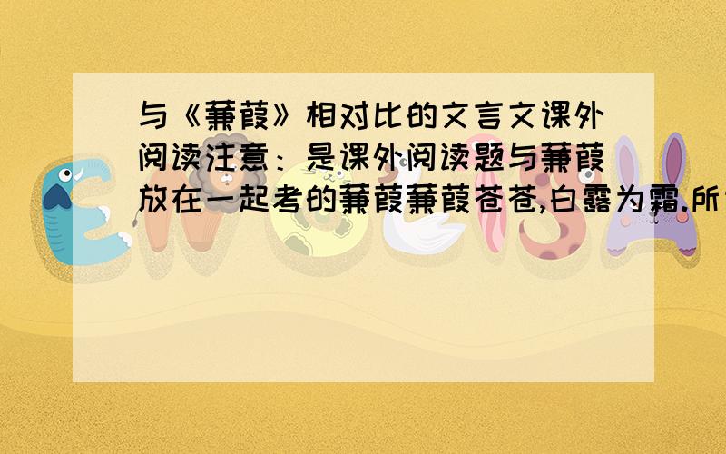 与《蒹葭》相对比的文言文课外阅读注意：是课外阅读题与蒹葭放在一起考的蒹葭蒹葭苍苍,白露为霜.所谓伊人,在水一方.溯洄从之,道阻且长.溯游从之,宛在水中央.蒹葭萋萋,白露未晞.所谓伊