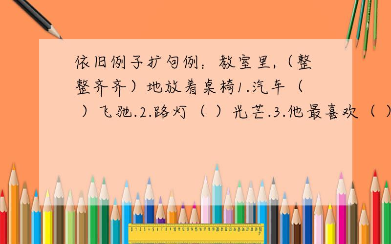 依旧例子扩句例：教室里,（整整齐齐）地放着桌椅1.汽车（ ）飞驰.2.路灯（ ）光芒.3.他最喜欢（ ）黄沙4.）登上（ ）万里长城.如果所填的词语是AABB的那最好,不是也行.