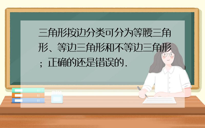 三角形按边分类可分为等腰三角形、等边三角形和不等边三角形；正确的还是错误的.