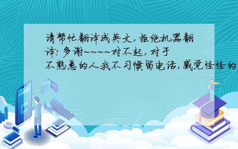 请帮忙翻译成英文,拒绝机器翻译!多谢~~~~对不起,对于不熟悉的人我不习惯留电话,感觉怪怪的.这也许是个坏毛病,只能请你原谅我的怪癖咯~~~风还是很大,快被刮跑了.我知道你很快乐,但我依然