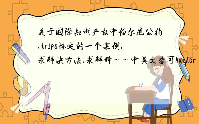 关于国际知识产权中伯尔尼公约,trips协定的一个案例,求解决方法,求解释……中英文皆可Author A,a national of Naos (not a Party to the Berne Union,not a Party to the WCY,but a Member of the WTO WCT) published a novel both