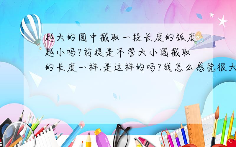 越大的圆中截取一段长度的弧度越小吗?前提是不管大小圆截取的长度一样.是这样的吗?我怎么感觉很大的圆弧度已经很小了却还不是直线,难道越大的圆弧度越小而且还不是直线,我怎么感觉