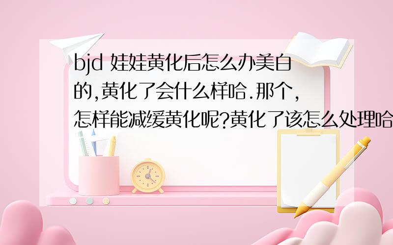 bjd 娃娃黄化后怎么办美白的,黄化了会什么样哈.那个,怎样能减缓黄化呢?黄化了该怎么处理哈?用磨的,还是有专门的给打磨的地方哈?----娃还没到就已经发愁的某只 ...