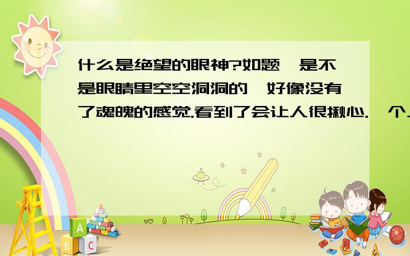 什么是绝望的眼神?如题,是不是眼睛里空空洞洞的,好像没有了魂魄的感觉.看到了会让人很揪心.一个人为什么会有这样的眼神,难道是失去的爱情对他来说很重要吗?