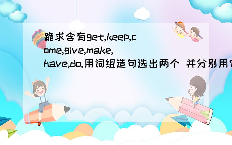 跪求含有get,keep,come,give,make,have,do.用词组造句选出两个 并分别用它们不同的词组各造10个句子一会就要用啊.