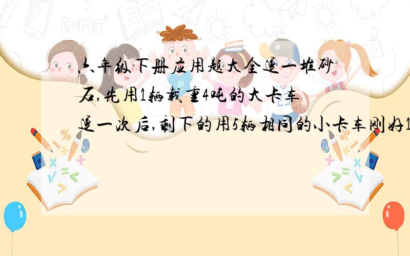 六年级下册应用题大全运一堆砂石,先用1辆载重4吨的大卡车运一次后,剩下的用5辆相同的小卡车刚好1次运完.如果小卡车的载重量是大卡车的75%,这堆砂石有多重?