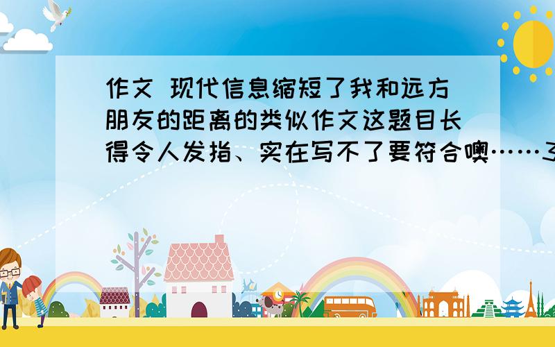 作文 现代信息缩短了我和远方朋友的距离的类似作文这题目长得令人发指、实在写不了要符合噢……350字左右就够仂哒……