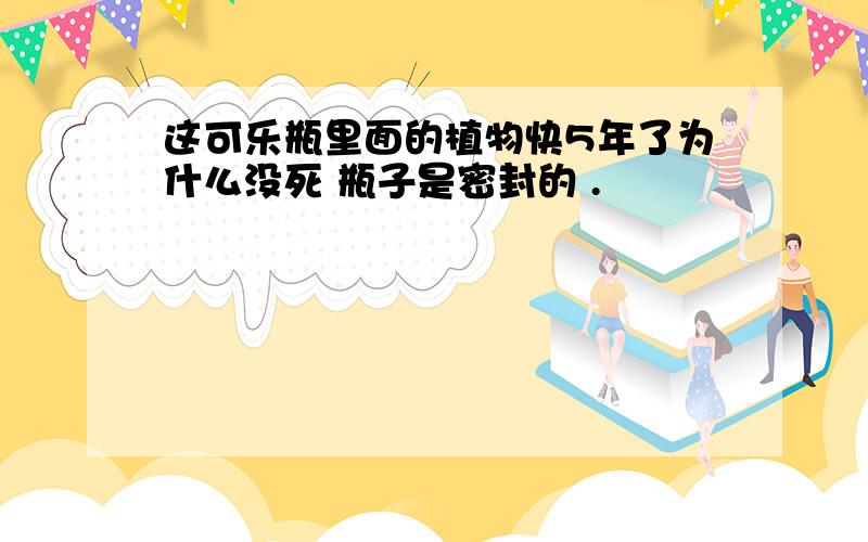 这可乐瓶里面的植物快5年了为什么没死 瓶子是密封的 .