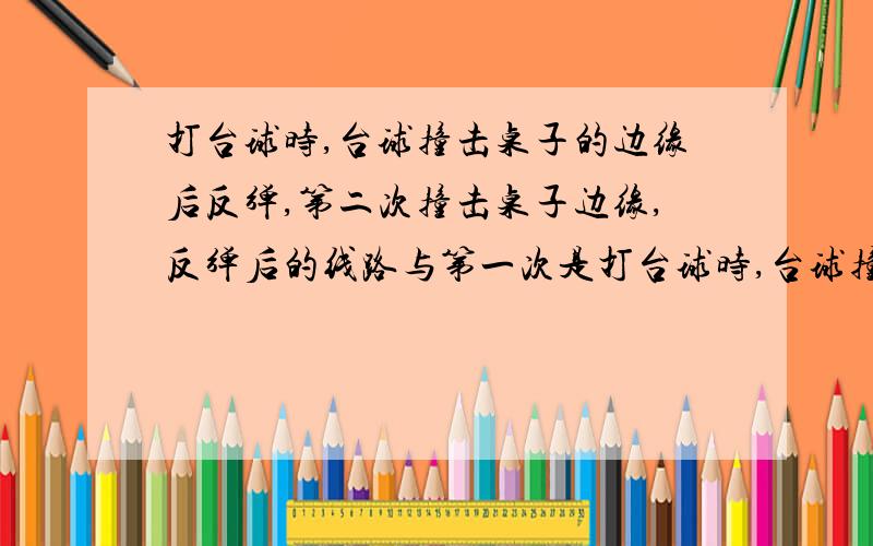 打台球时,台球撞击桌子的边缘后反弹,第二次撞击桌子边缘,反弹后的线路与第一次是打台球时,台球撞击桌子的边缘后反弹,第二次撞击桌子边缘,反弹后的线路与第一次撞击前的线路的平行的,