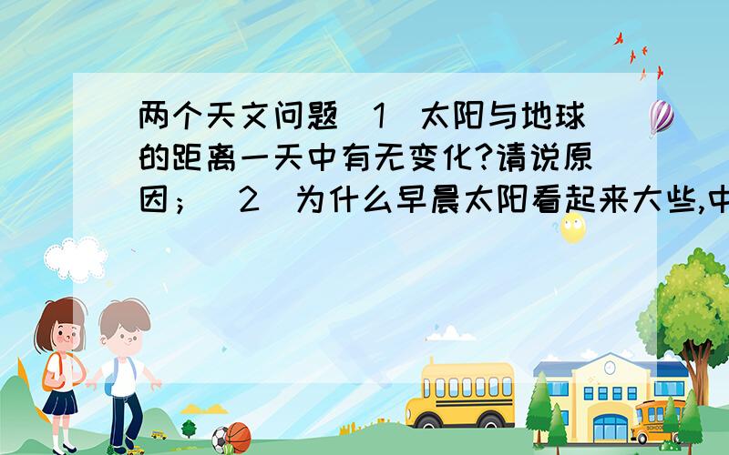 两个天文问题（1）太阳与地球的距离一天中有无变化?请说原因；（2）为什么早晨太阳看起来大些,中午却小些?