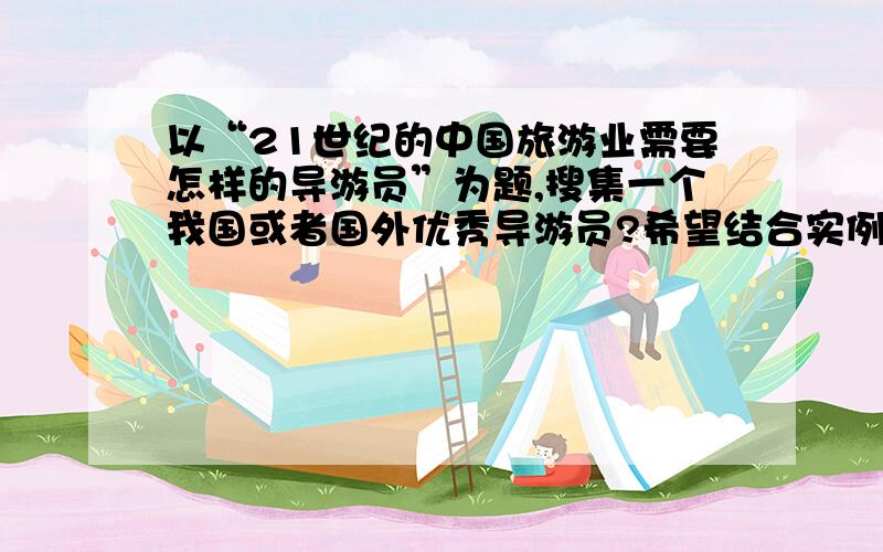 以“21世纪的中国旅游业需要怎样的导游员”为题,搜集一个我国或者国外优秀导游员?希望结合实例加以评述