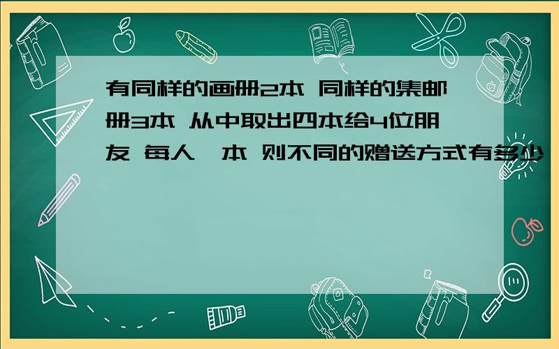 有同样的画册2本 同样的集邮册3本 从中取出四本给4位朋友 每人一本 则不同的赠送方式有多少