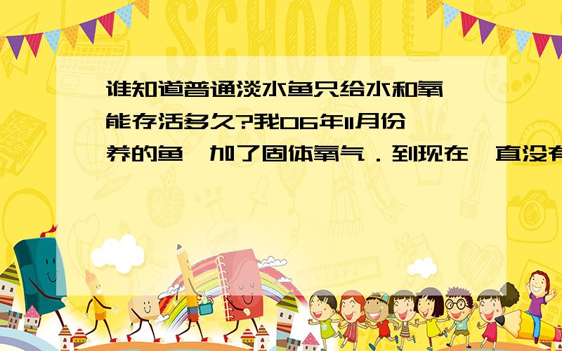 谁知道普通淡水鱼只给水和氧,能存活多久?我06年11月份养的鱼,加了固体氧气．到现在一直没有给食物,鱼还在活着．本题11月份至今气温约－4至20度．