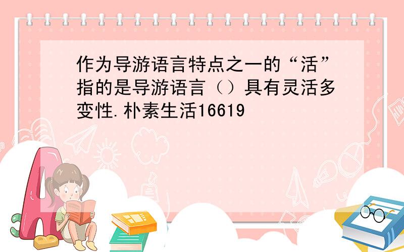 作为导游语言特点之一的“活”指的是导游语言（）具有灵活多变性.朴素生活16619