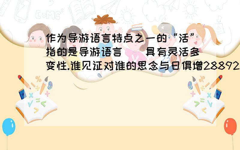 作为导游语言特点之一的“活”指的是导游语言（）具有灵活多变性.谁见证对谁的思念与日俱增28892