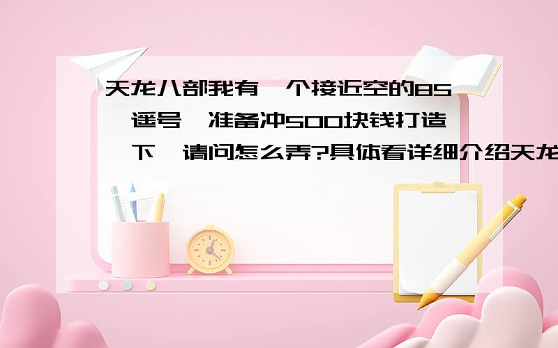 天龙八部我有一个接近空的85逍遥号,准备冲500块钱打造一下,请问怎么弄?具体看详细介绍天龙八部我有一个85的逍遥号,装备有鞋子、腰带、手套、护肩加灵、体20+的蓝色手工,还有一个加灵30+