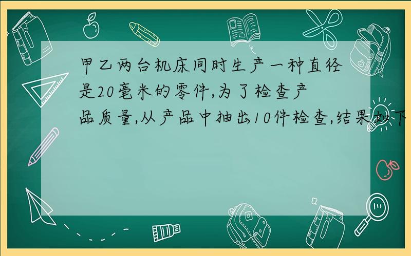 甲乙两台机床同时生产一种直径是20毫米的零件,为了检查产品质量,从产品中抽出10件检查,结果如下机床甲 20 20.1 19.8 20.2 19.9 20 20.2 19.8 19.8 20.2机床乙 19.9 20 20 19.9 20.2 20 20 20.1 19.9 20两台机床比