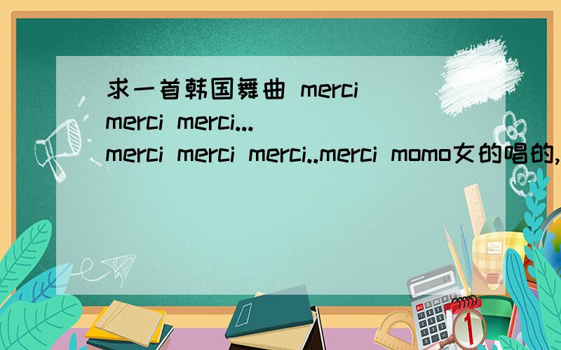 求一首韩国舞曲 merci merci merci...merci merci merci..merci momo女的唱的,好像KTV里,手还在背后来回摆的,谢谢谢谢!歌词：merci merci merci...merci merci merci..merci momo以上是发音,类似于法语的merci.谢谢了~~