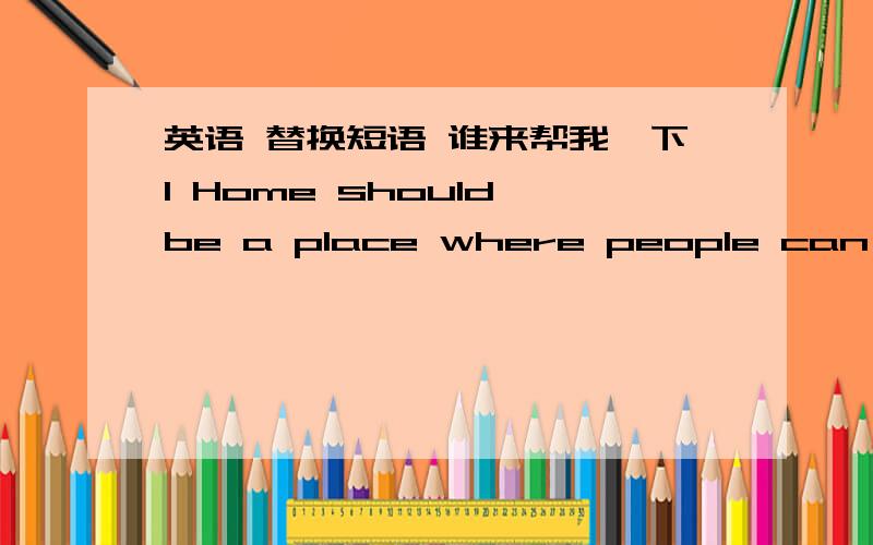 英语 替换短语 谁来帮我一下1 Home should be a place where people can (be safe from) fear and danger 2 Professor Valentine (made) a reading list and ask her students to read all the articles on the list 3 Jennifer is (becoming very interste