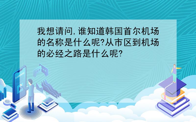 我想请问,谁知道韩国首尔机场的名称是什么呢?从市区到机场的必经之路是什么呢?