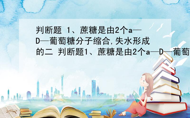 判断题 1、蔗糖是由2个a—D—葡萄糖分子缩合,失水形成的二 判断题1、蔗糖是由2个a—D—葡萄糖分子缩合,失水形成的2、 氨基酸和茚三酮反应都产生紫色化合物3 、分子形状近于球形的蛋白质