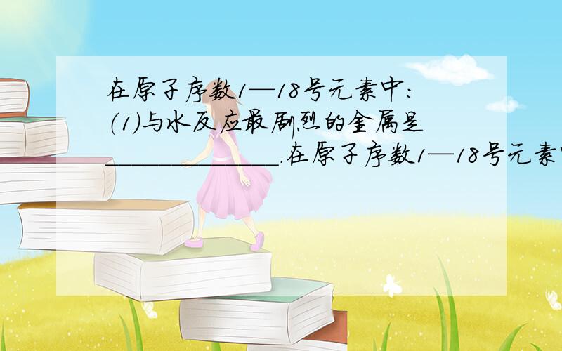 在原子序数1—18号元素中：（1）与水反应最剧烈的金属是_____________.在原子序数1—18号元素中：（1）与水反应最剧烈的金属是_____________.（2）与水反应最剧烈的非金属单质是_____________.（3）