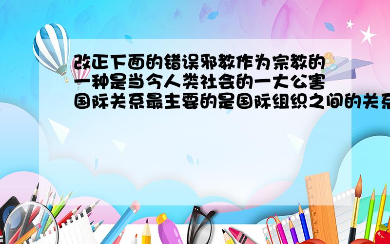 改正下面的错误邪教作为宗教的一种是当今人类社会的一大公害国际关系最主要的是国际组织之间的关系国家利益和国家力量决定一国的对外政策国家利益和国家性质决定国家之间的关系国