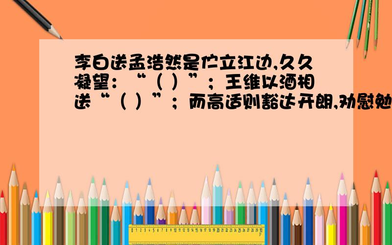 李白送孟浩然是伫立江边,久久凝望：“（ ）”；王维以酒相送“（ ）”；而高适则豁达开朗,劝慰勉励溢于言表：“（ ）”.