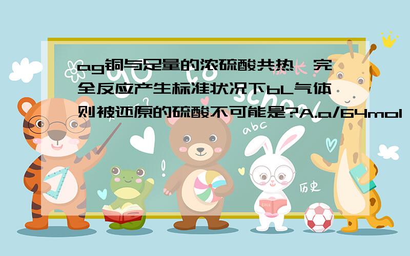 ag铜与足量的浓硫酸共热,完全反应产生标准状况下bL气体则被还原的硫酸不可能是?A.a/64mol B.ab/32mol C.94a/64g D.98b/22.4g