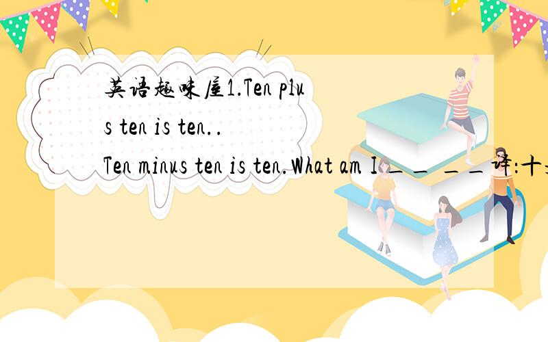 英语趣味屋1．Ten plus ten is ten..Ten minus ten is ten.What am I __ __译：十是ten.Ten 10减去10是ten.What我?____2．I have two feet.I can walk(走路).And I can tell you the time.What am ___ ___译：我有两个feet.I可以步行（走