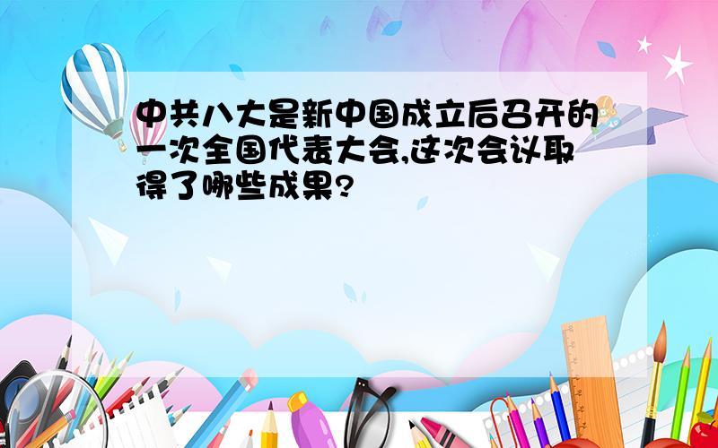 中共八大是新中国成立后召开的一次全国代表大会,这次会议取得了哪些成果?