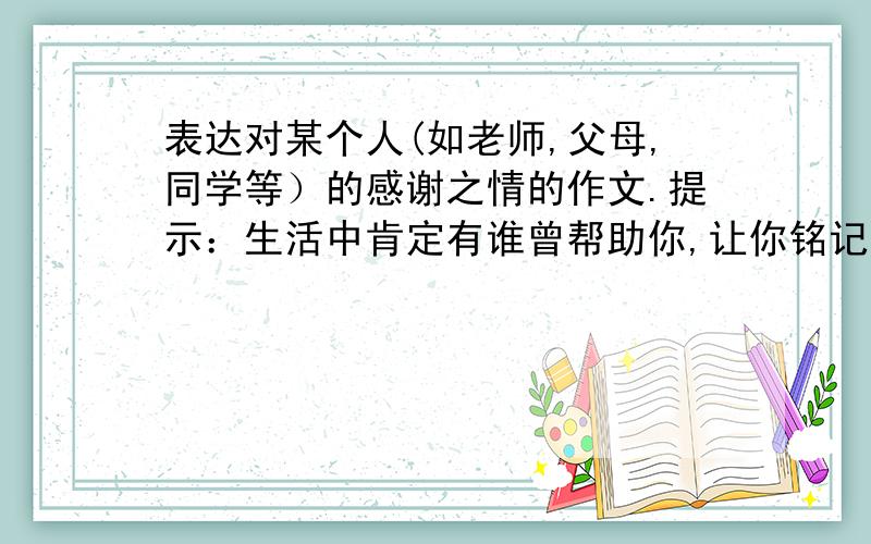 表达对某个人(如老师,父母,同学等）的感谢之情的作文.提示：生活中肯定有谁曾帮助你,让你铭记于心,通具体的事例来表现