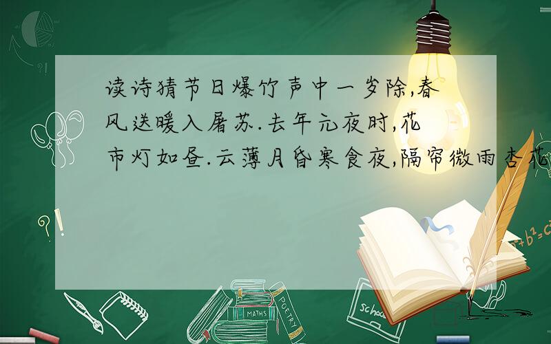 读诗猜节日爆竹声中一岁除,春风送暖入屠苏.去年元夜时,花市灯如昼.云薄月昏寒食夜,隔帘微雨杏花香.清明时节雨纷纷,路上行人欲断魂.五月五日天晴朗,杨花绕江啼晓莺.中庭地白树栖鸦,冷