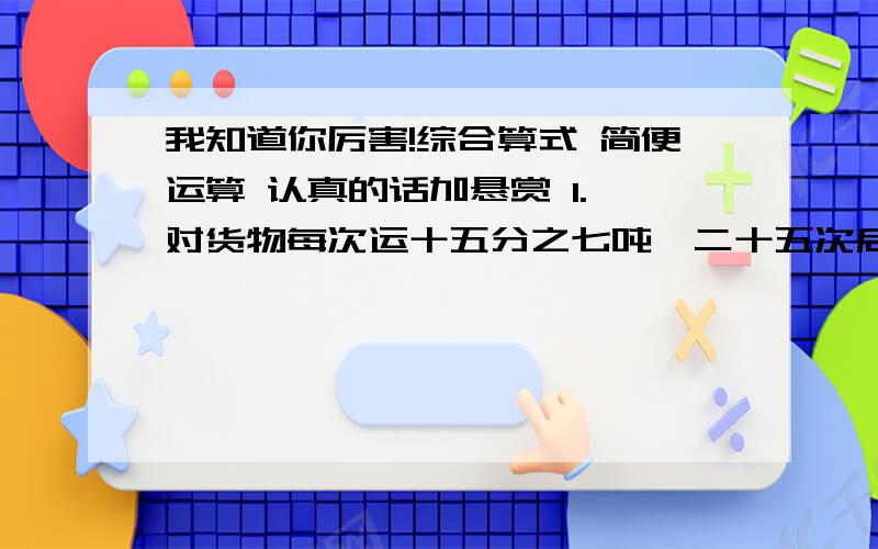 我知道你厉害!综合算式 简便运算 认真的话加悬赏 1.一对货物每次运十五分之七吨,二十五次后还剩三分之二吨,共多少吨?2.黄球四分之三kg,白球是黄球的六分之一,两种一共多少kg?3.一根绳子