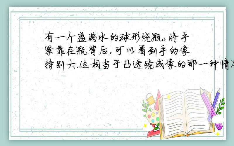 有一个盛满水的球形烧瓶,将手紧靠在瓶背后,可以看到手的像特别大.这相当于凸透镜成像的那一种情况?