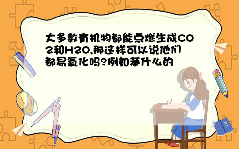 大多数有机物都能点燃生成CO2和H2O,那这样可以说他们都易氧化吗?例如苯什么的