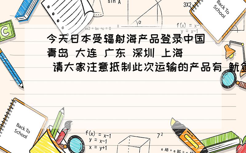 今天日本受辐射海产品登录中国青岛 大连 广东 深圳 上海 请大家注意抵制此次运输的产品有 鱿鱼 墨鱼 剑鱼 海虾 海蟹 带鱼 以及一些鱼刺加工品虽然我们都会抵制 但这些东西卖的时候不会