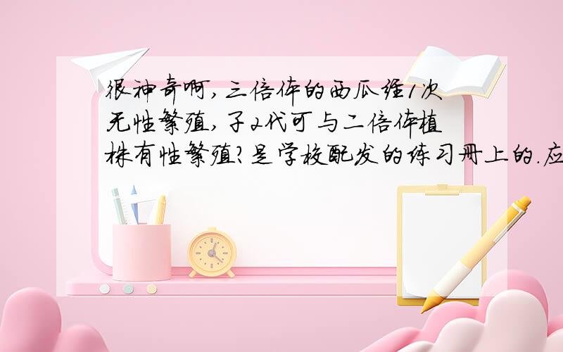 很神奇啊,三倍体的西瓜经1次无性繁殖,子2代可与二倍体植株有性繁殖?是学校配发的练习册上的.应该没错吧