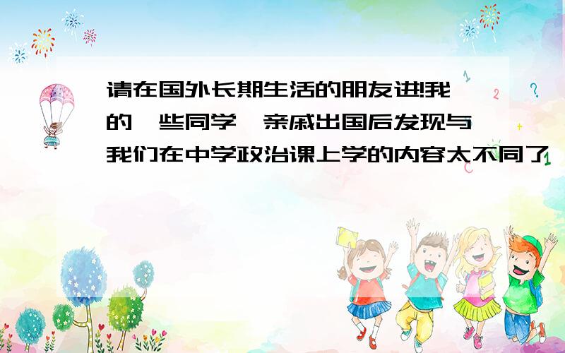 请在国外长期生活的朋友进!我的一些同学、亲戚出国后发现与我们在中学政治课上学的内容太不同了,我们总宣传什么万恶的资本主义,那里还生活在水深火热中,其实他们发现那里的人生活比