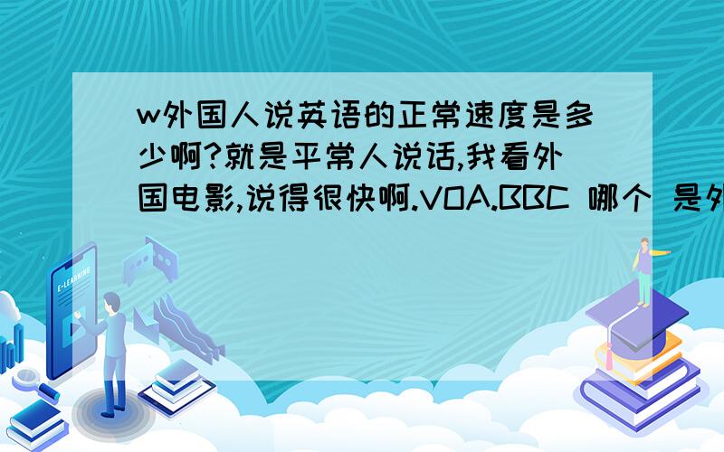 w外国人说英语的正常速度是多少啊?就是平常人说话,我看外国电影,说得很快啊.VOA.BBC 哪个 是外国人的正常语速啊?我 要变成 一个英语通.将来好移民..