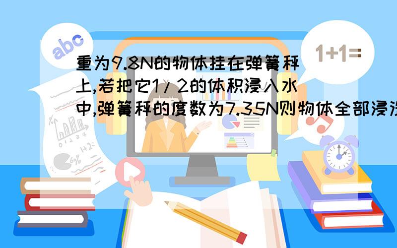 重为9.8N的物体挂在弹簧秤上,若把它1/2的体积浸入水中,弹簧秤的度数为7.35N则物体全部浸没在水中时受到的浮力为 N