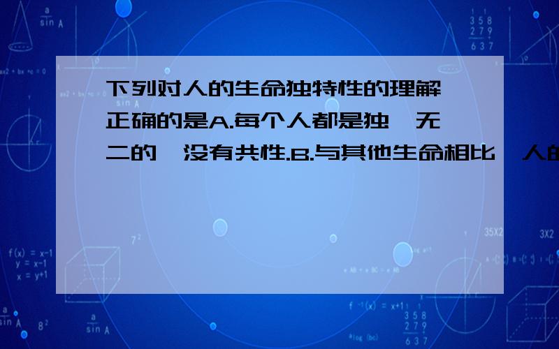 下列对人的生命独特性的理解,正确的是A.每个人都是独一无二的,没有共性.B.与其他生命相比,人的生命最具有智慧.C.是相对动物、植物、微生物而言的,人与人之间的差别不大.D.人的生命的独